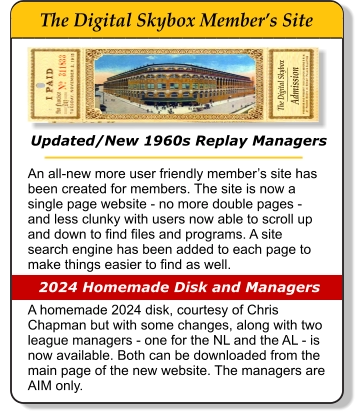 Updated/New 1960s Replay Managers An all-new more user friendly member’s site has been created for members. The site is now a single page website - no more double pages - and less clunky with users now able to scroll up and down to find files and programs. A site search engine has been added to each page to make things easier to find as well.   A homemade 2024 disk, courtesy of Chris Chapman but with some changes, along with two league managers - one for the NL and the AL - is now available. Both can be downloaded from the main page of the new website. The managers are AIM only.                    2024 Homemade Disk and Managers The Digital Skybox      Admission _________       The Digital Skybox Member’s Site _____________________________